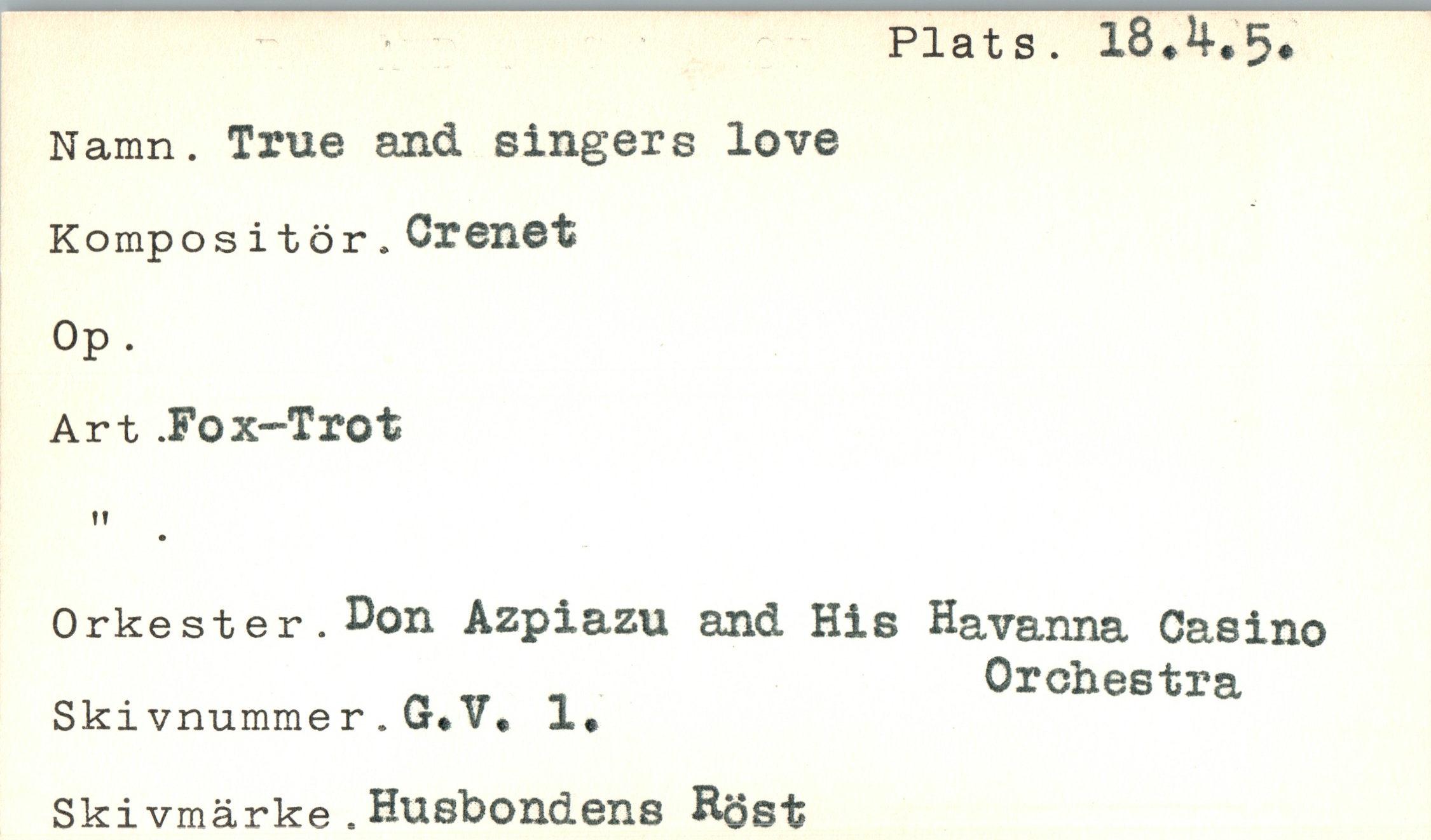  ﻿Plats. l8#4-*5*
Namn. True and singers love Kompositör.Crenet Op .
Art .Fox-Trot
t!
Orkester. Don Azpiazu and His Havanna Oasino „ __ _	Orchestra
Skivnummer.G*V. 1»
Skivmärke . Husbondens Röst